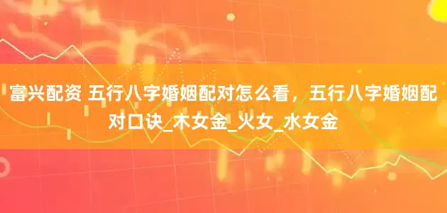富兴配资 五行八字婚姻配对怎么看，五行八字婚姻配对口诀_木女金_火女_水女金