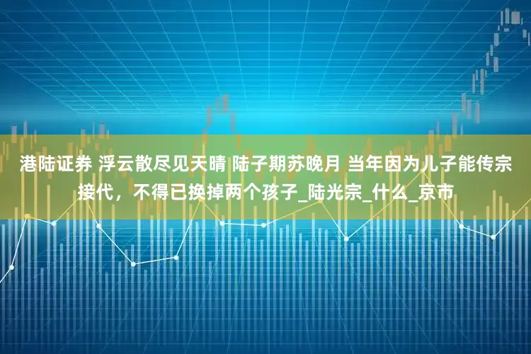 港陆证券 浮云散尽见天晴 陆子期苏晚月 当年因为儿子能传宗接代，不得已换掉两个孩子_陆光宗_什么_京市