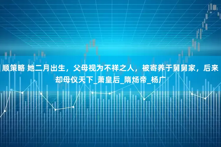 顺策略 她二月出生，父母视为不祥之人，被寄养于舅舅家，后来却母仪天下_萧皇后_隋炀帝_杨广