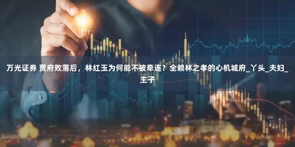 万光证券 贾府败落后，林红玉为何能不被牵连？全赖林之孝的心机城府_丫头_夫妇_主子