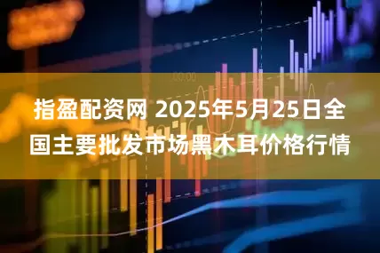 指盈配资网 2025年5月25日全国主要批发市场黑木耳价格行情
