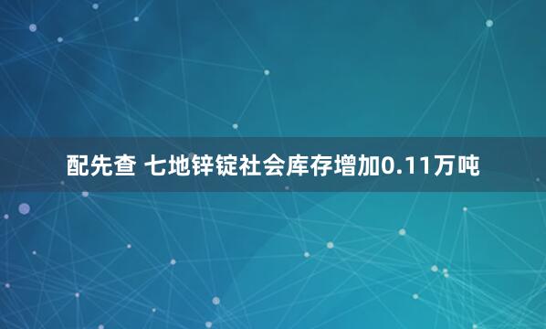 配先查 七地锌锭社会库存增加0.11万吨
