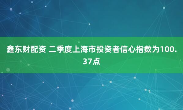 鑫东财配资 二季度上海市投资者信心指数为100.37点