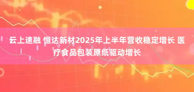 云上速融 恒达新材2025年上半年营收稳定增长 医疗食品包装原纸驱动增长