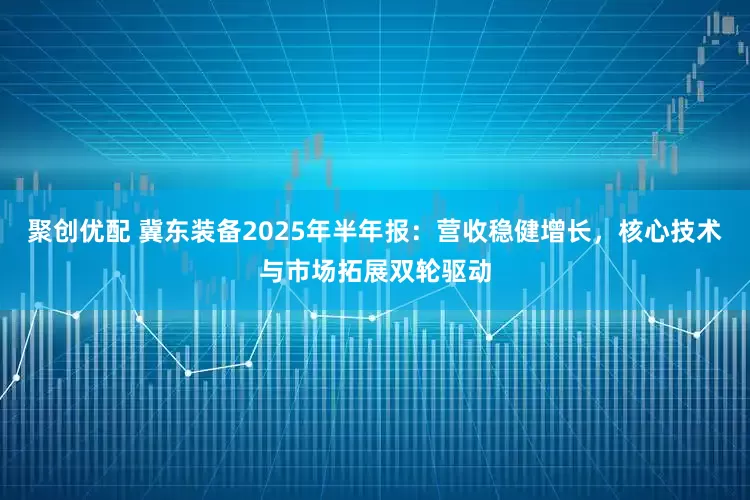 聚创优配 冀东装备2025年半年报：营收稳健增长，核心技术与市场拓展双轮驱动