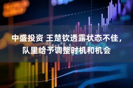 中盛投资 王楚钦透露状态不佳，队里给予调整时机和机会