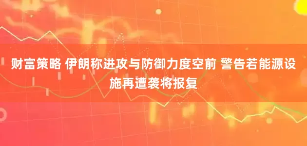 财富策略 伊朗称进攻与防御力度空前 警告若能源设施再遭袭将报复