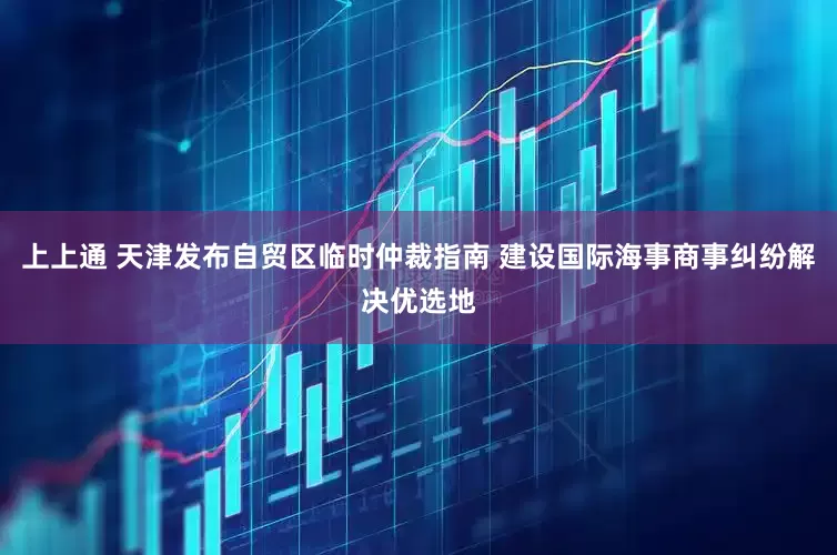 上上通 天津发布自贸区临时仲裁指南 建设国际海事商事纠纷解决优选地